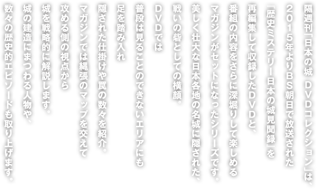 隔週刊「日本の城 DVDコレクション」は、2015年よりBS朝日で放送された『歴史ミステリー日本の城見聞録』を再編集して収録したDVDと、番組の内容をさらに深堀りして楽しめる<br />マガジンがセットになったシリーズです。美しく壮大な日本各地の名城に隠された、戦いの砦としての横顔。DVDでは普段は見ることのできないエリアにも足を踏み入れ隠された仕掛けや罠の数々を紹介。マガジンでは縄張りのマップを交えて攻める側の視点から城を戦略的に解説します。城の建造にまつわる人物や、数々の歴史的エピソードも取り上げます。