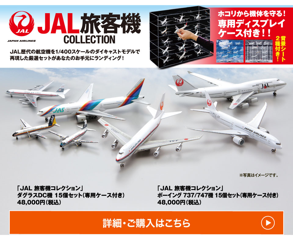 JAL歴代の航空機を1/400スケールのダイキャストモデルで再現した厳選セットがあなたのお手元にランディング！ホコリから機体を守る！専用ディスプレイケース付き！！「JAL 旅客機コレクション」ダグラスDC機 15個セット（専用ケース付き）48,000円（税込）「JAL 旅客機コレクション」ボーイング 737/747機 15個セット（専用ケース付き）48,000円（税込）詳細・ご購入はこちら