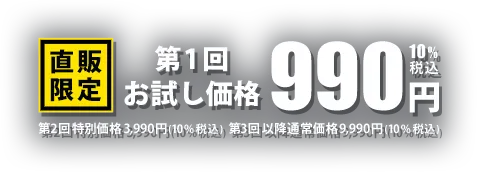 直販限定 第1回お試し価格990円（税込）、第2回特別価格3,990円（税込）、第3回以降通常価格 9,990円（税込）