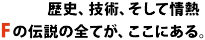 歴史、技術、そして情熱の伝説の全てが、ここにある。