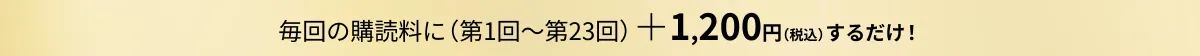 毎回の購読料に（第1回～第23回）＋1,200円（税込）するだけ！