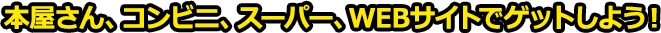 本屋さん、コンビニ、スーパー、WEBサイトでゲットしよう！