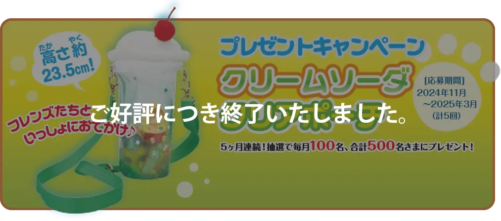 集めて当たる！ プレゼントキャンペーン 5ヶ月連続！抽選で毎月100名、 合計500名さまにプレゼント！  [応募期間] 2024年11月～2025年3月（計5回）