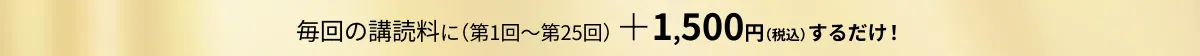 毎回の購読料に（第1回～第25回）＋1,500円（税込）するだけ！