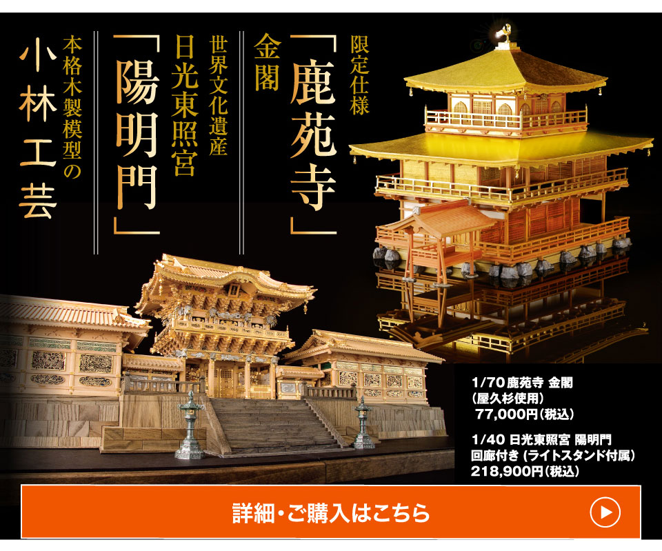 本格木製模型の小林工芸 限定仕様 「鹿苑寺」 金閣世界文化遺産 日光東照宮 「陽明門」 1/70 鹿苑寺 金閣（屋久杉使用） 77,000円（税込） 1/40 日光東照宮 陽明門 回廊付き (ライトスタンド付属）218,900円（税込）詳細・ご購入はこちら