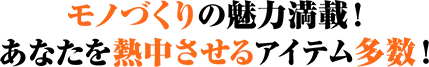 モノづくりの魅力満点！あなたを熱中させるアイテム多数！