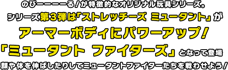 のびーーーーる!が特徴的なオリジナル玩具シリーズ。シリーズ第3弾「ストレッチーズミュータント」がアーマーボディにパワーアップ!「ミュータント ファイター」となって登録顔や体を伸ばしたりしてミュータントファイター達を戦わせよう!