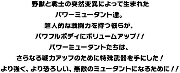 野獣と戦士の突然変異によって生まれたパワーミュータント達。超人的な戦闘力を持つ彼らが、パワフルボディにボリュームアップ！！パワーミュータントたちは、さらなる戦力アップのために特殊武器を手にした！より強く、より恐ろしい、無敵のミュータントになるために！！