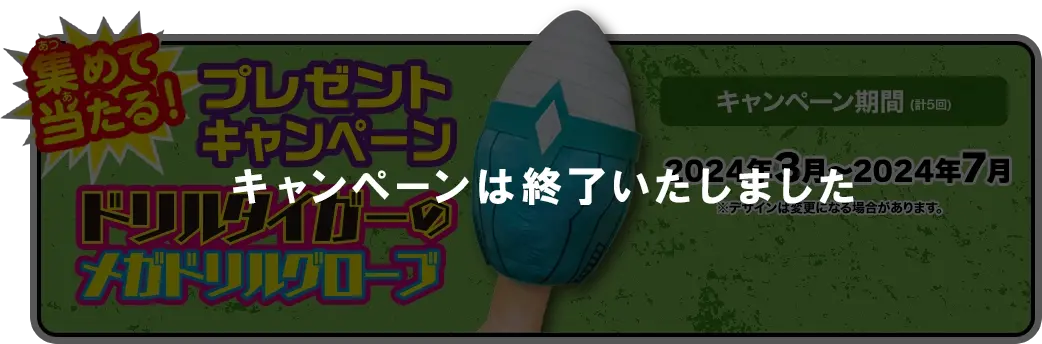 集めて当たる！ プレゼントキャンペーン 5ヶ月連続！抽選で毎月100名、 合計500名さまにプレゼント！ ドリルタイガーのメガドリルグローブ [応募期間] 2024年3月～2024年7月（計5回）