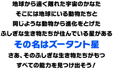 地球から遠く離れた宇宙のかなたそこには地球にいる動物たちと同じような動物から進化をとげたふしぎな生き物たちが住んでいる星があるその名はズータント星さあ、そのふしぎな生き物たちがもつすべての能力を見つけ出そう！