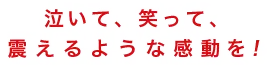 泣いて、笑って、震えるような感動を！