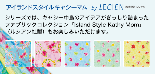 アイランドスタイル　キャシーマム by LECIEN 株式会社ルシアン　シリーズでは、キャシー中島のアイデアがぎっしり詰まったファブリックコレクション「Island Style Kathy Mom」（ルシアン社製）もお楽しみいただけます。