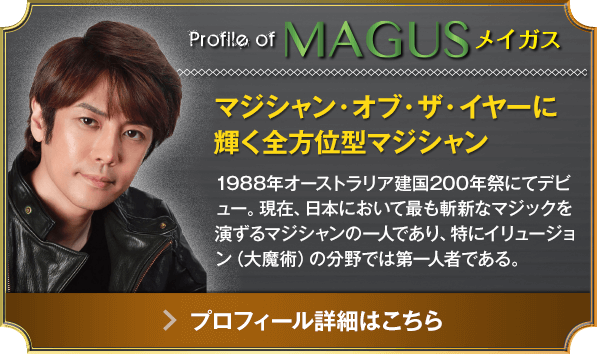 Profile of MAGUS メイガス マジシャン・オブ・ザ・イヤーに輝く全方位型マジシャン 1988年オーストラリア建国200年祭にてデビュー。現在、日本において最も斬新なマジックを演ずるマジシャンの一人であり、特にイリュージョン（大魔術）の分野では第一人者である。（プロフィール詳細はこちら）