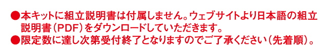 本キットに組立説明書は付属しません。ウェブサイトより日本語の組立説明書（PDF）をダウンロードしていただきます。限定数に達し次第受付終了となりますのでご了承ください（先着順）。
