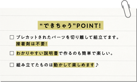 “できちゃう”POINT! プレカットされたパーツを切り離して組立てます。接着剤は不要!わかりやすい説明書で作るのも簡単で楽しい。組み立てたものは動かして楽しめます♪