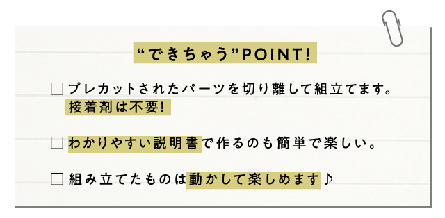 “できちゃう”POINT! プレカットされたパーツを切り離して組立てます。接着剤は不要!わかりやすい説明書で作るのも簡単で楽しい。組み立てたものは動かして楽しめます♪